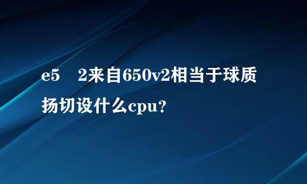 e5 2来自650v2相当于球质扬切设什么cpu？