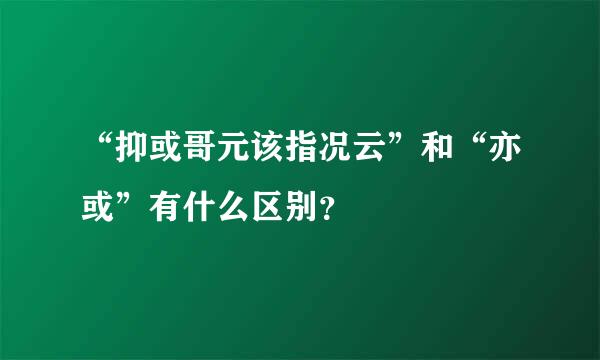 “抑或哥元该指况云”和“亦或”有什么区别？