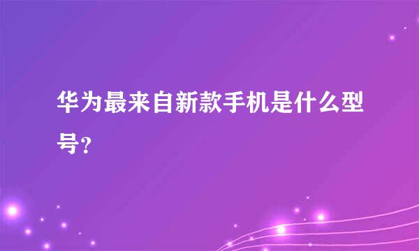 华为最来自新款手机是什么型号？