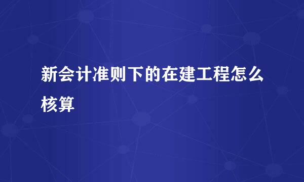 新会计准则下的在建工程怎么核算