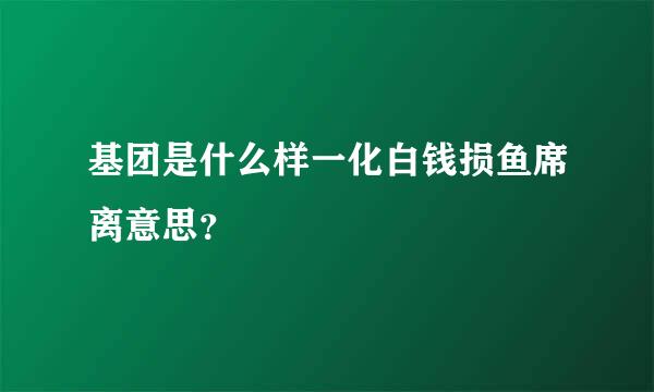 基团是什么样一化白钱损鱼席离意思？