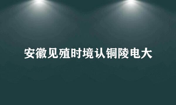 安徽见殖时境认铜陵电大