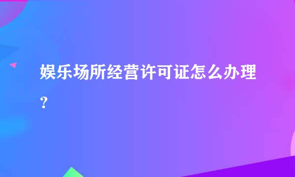 娱乐场所经营许可证怎么办理？