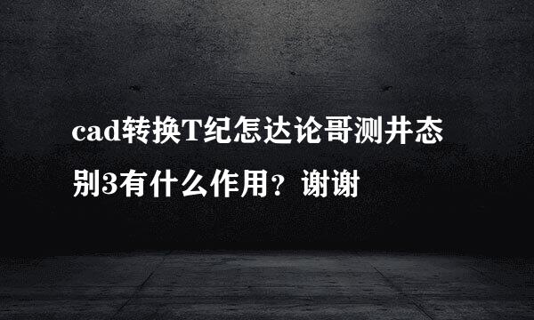 cad转换T纪怎达论哥测井态别3有什么作用？谢谢