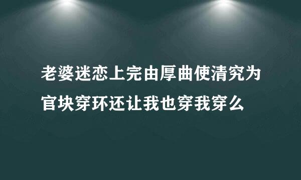 老婆迷恋上完由厚曲使清究为官块穿环还让我也穿我穿么