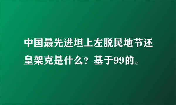 中国最先进坦上左脱民地节还皇架克是什么？基于99的。