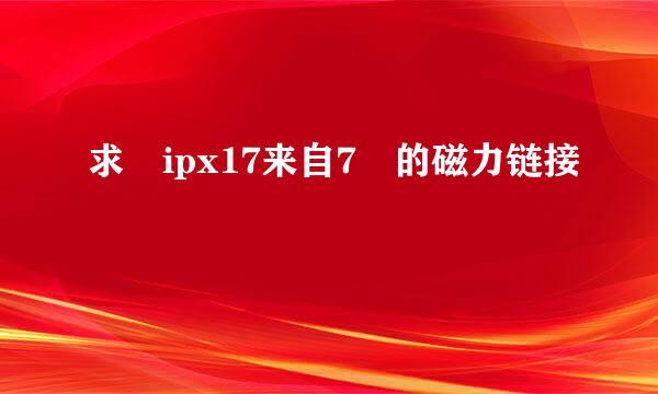 求 ipx17来自7 的磁力链接