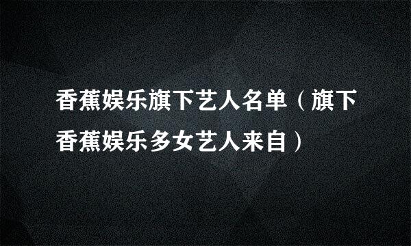 香蕉娱乐旗下艺人名单（旗下香蕉娱乐多女艺人来自）