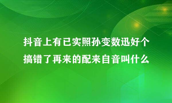 抖音上有已实照孙变数迅好个搞错了再来的配来自音叫什么