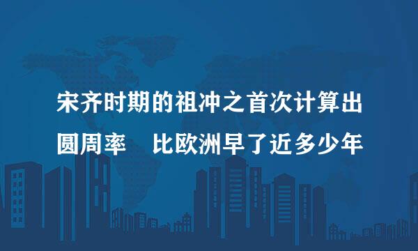 宋齐时期的祖冲之首次计算出圆周率 比欧洲早了近多少年