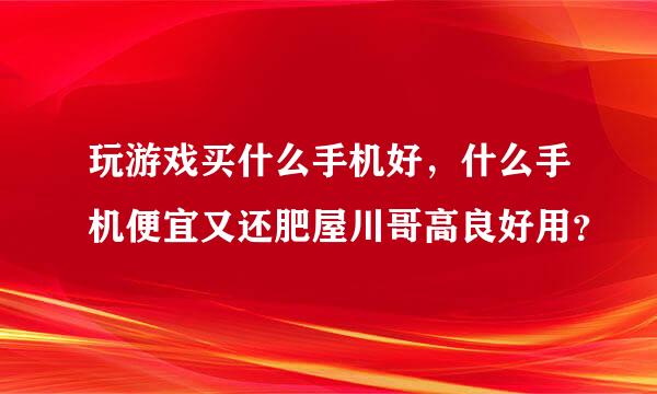 玩游戏买什么手机好，什么手机便宜又还肥屋川哥高良好用？