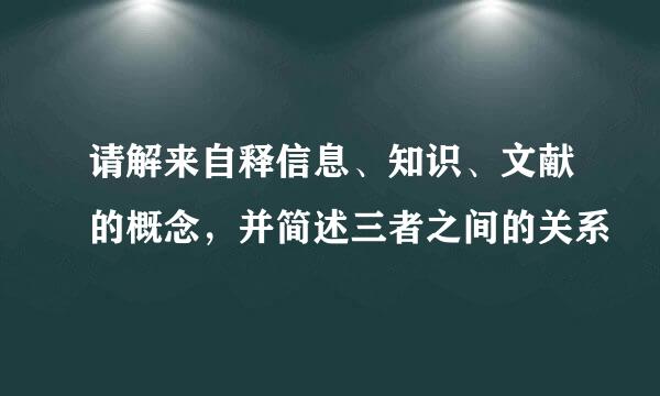 请解来自释信息、知识、文献的概念，并简述三者之间的关系