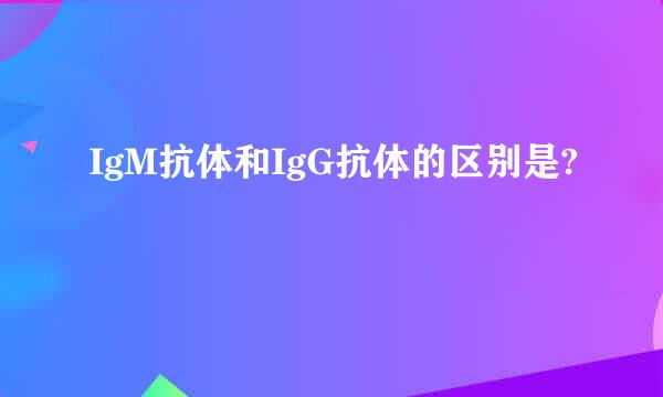 IgM抗体和IgG抗体的区别是?