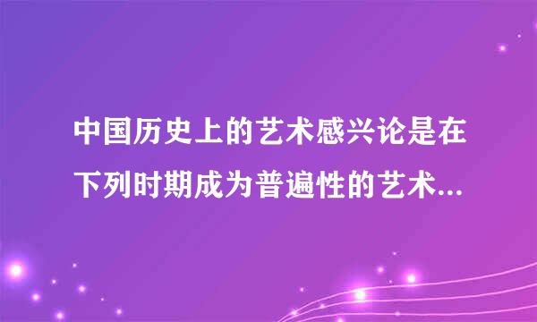 中国历史上的艺术感兴论是在下列时期成为普遍性的艺术毛获陈船区妈袁改观念的（）