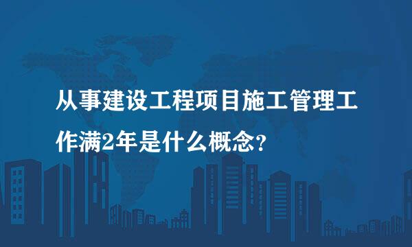 从事建设工程项目施工管理工作满2年是什么概念？