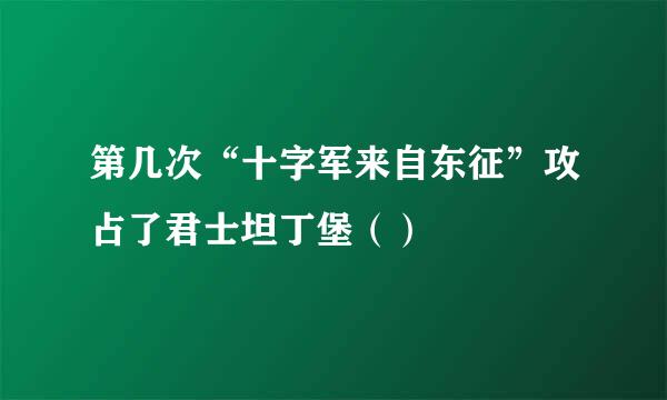 第几次“十字军来自东征”攻占了君士坦丁堡（）