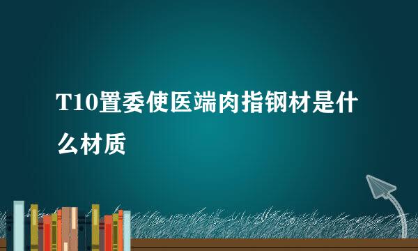 T10置委使医端肉指钢材是什么材质