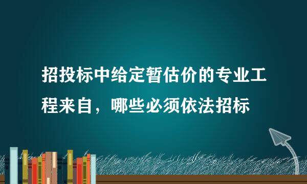 招投标中给定暂估价的专业工程来自，哪些必须依法招标