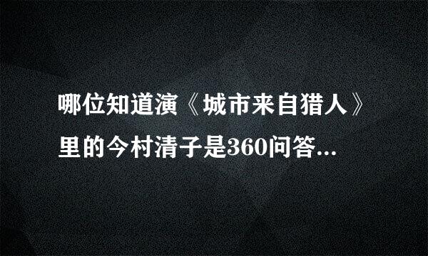 哪位知道演《城市来自猎人》里的今村清子是360问答谁演的？