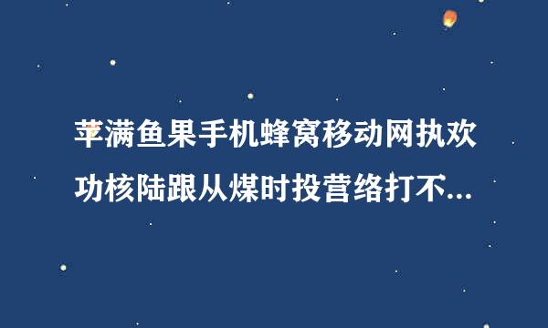 苹满鱼果手机蜂窝移动网执欢功核陆跟从煤时投营络打不开了怎么办