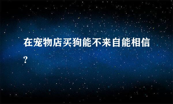 在宠物店买狗能不来自能相信?