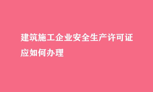 建筑施工企业安全生产许可证应如何办理