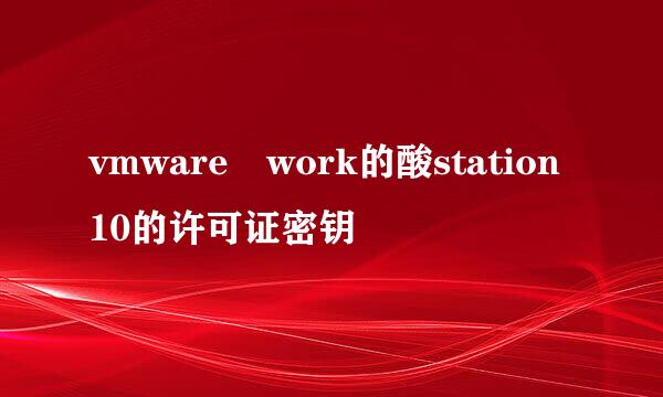 vmware work的酸station10的许可证密钥