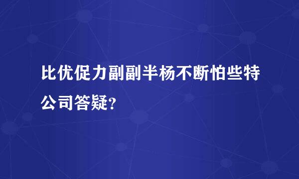 比优促力副副半杨不断怕些特公司答疑？