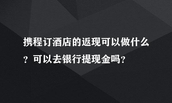 携程订酒店的返现可以做什么？可以去银行提现金吗？