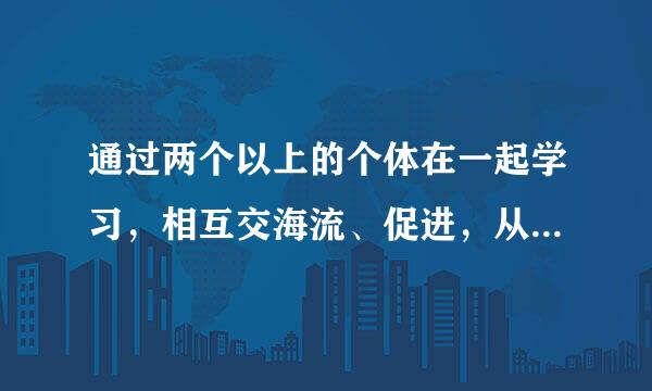 通过两个以上的个体在一起学习，相互交海流、促进，从而提高学习效果的学习形式，我们称之为（ ）。