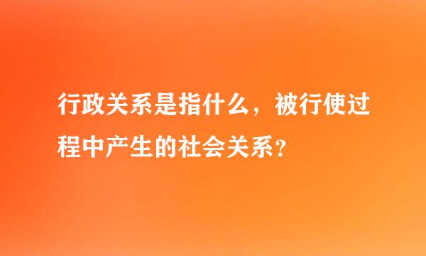 行政关系是指什么，被行使过程中产生的社会关系？