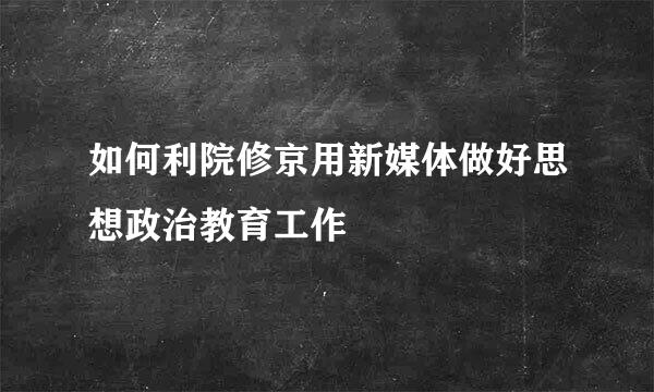 如何利院修京用新媒体做好思想政治教育工作