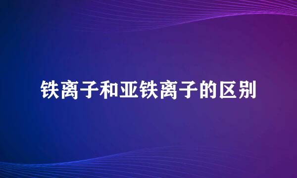 铁离子和亚铁离子的区别