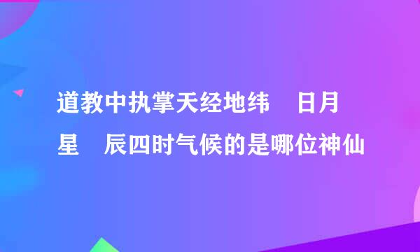 道教中执掌天经地纬 日月 星 辰四时气候的是哪位神仙