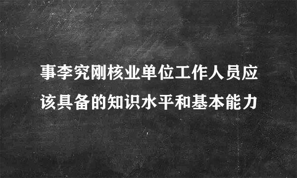 事李究刚核业单位工作人员应该具备的知识水平和基本能力