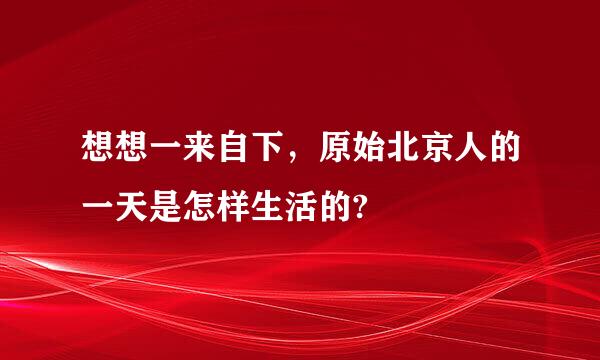 想想一来自下，原始北京人的一天是怎样生活的?