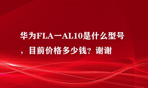 华为FLA一AL10是什么型号，目前价格多少钱？谢谢