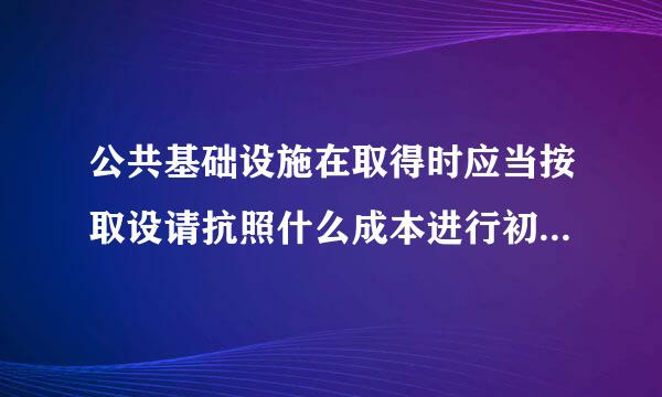 公共基础设施在取得时应当按取设请抗照什么成本进行初始计量。