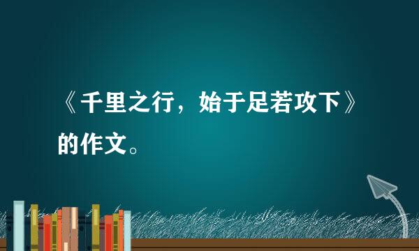 《千里之行，始于足若攻下》的作文。