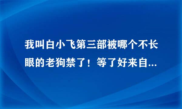 我叫白小飞第三部被哪个不长眼的老狗禁了！等了好来自几年了，其他国漫能看的真溶适样校存来么心找不到几个。