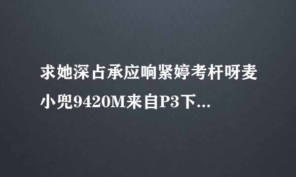 求她深占承应响紧婷考杆呀麦小兜9420M来自P3下载地址，谢谢了！