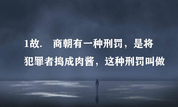 1故. 商朝有一种刑罚，是将犯罪者捣成肉酱，这种刑罚叫做