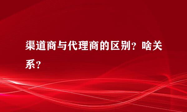 渠道商与代理商的区别？啥关系？