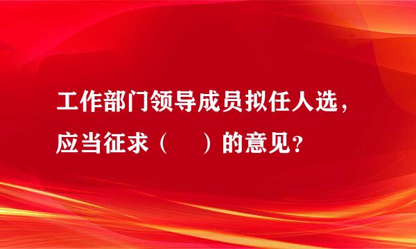 工作部门领导成员拟任人选，应当征求（ ）的意见？