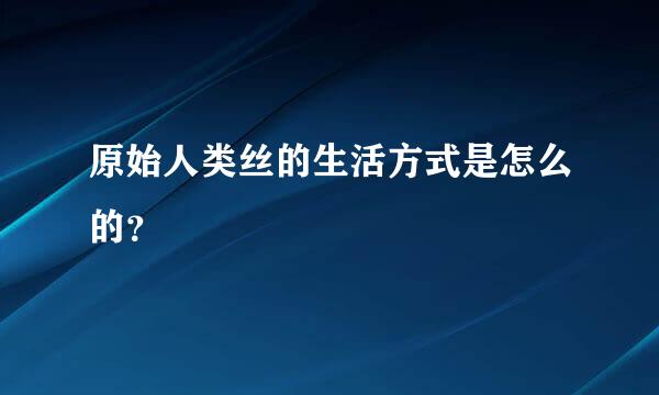 原始人类丝的生活方式是怎么的？