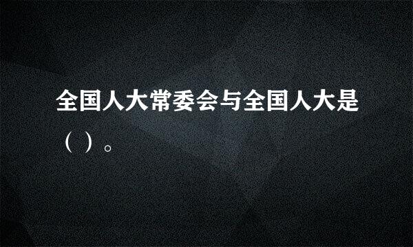 全国人大常委会与全国人大是（）。