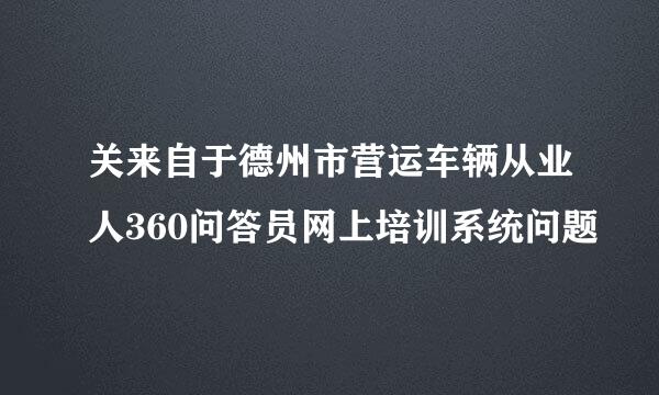 关来自于德州市营运车辆从业人360问答员网上培训系统问题