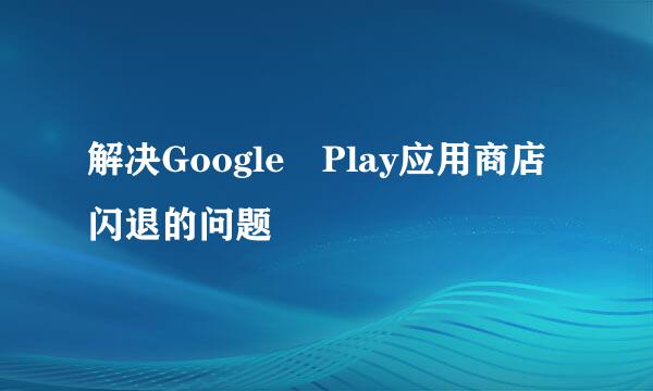 解决Google Play应用商店闪退的问题