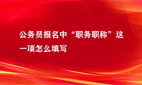 公务员报名中“职务职称”这一项怎么填写