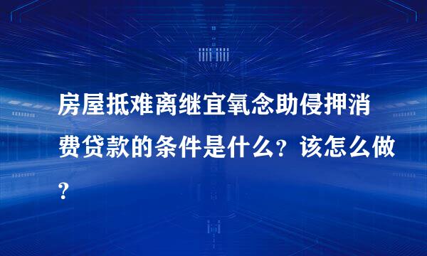 房屋抵难离继宜氧念助侵押消费贷款的条件是什么？该怎么做？